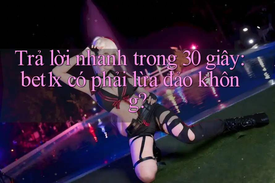 Trả lời nhanh trong 30 giây: bet1x có phải lừa đảo không?