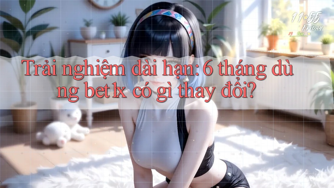 Trải nghiệm dài hạn: 6 tháng dùng bet1x có gì thay đổi?