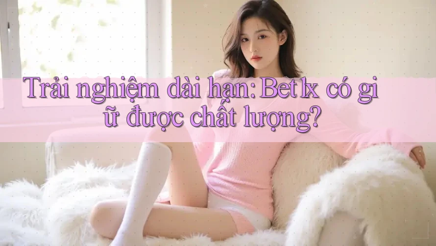 Trải nghiệm dài hạn: Bet1x có giữ được chất lượng?