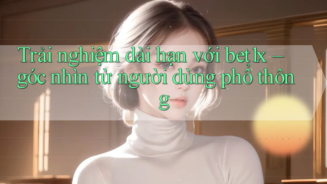 Trải nghiệm dài hạn với bet1x – góc nhìn từ người dùng phổ thông
