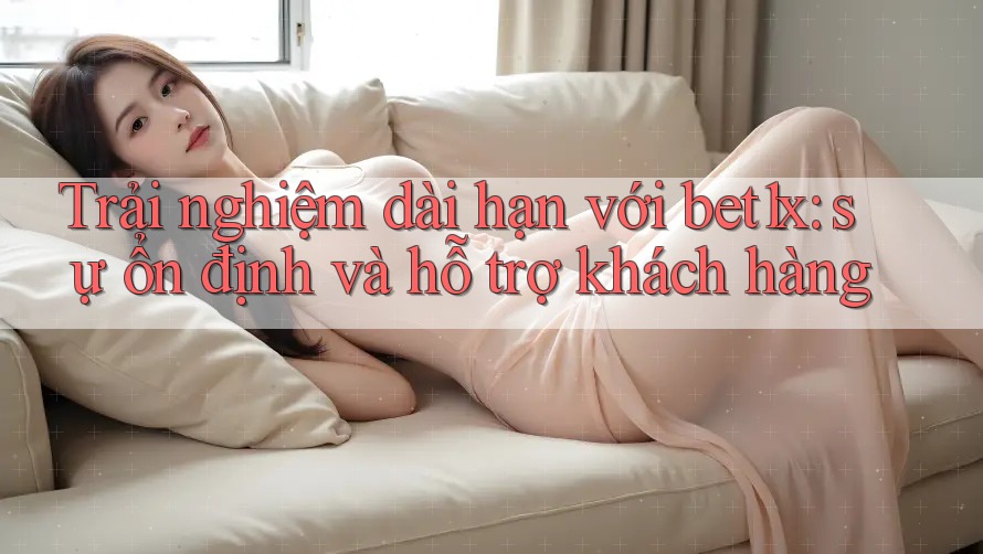 Trải nghiệm dài hạn với bet1x: sự ổn định và hỗ trợ khách hàng Trải nghiệm dài hạn với bet1x: sự ổn định và hỗ trợ khách hàng