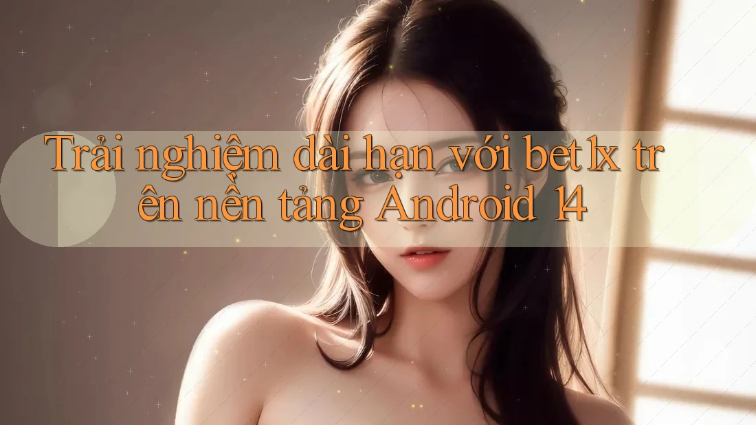 Trải nghiệm dài hạn với bet1x trên nền tảng Android 14