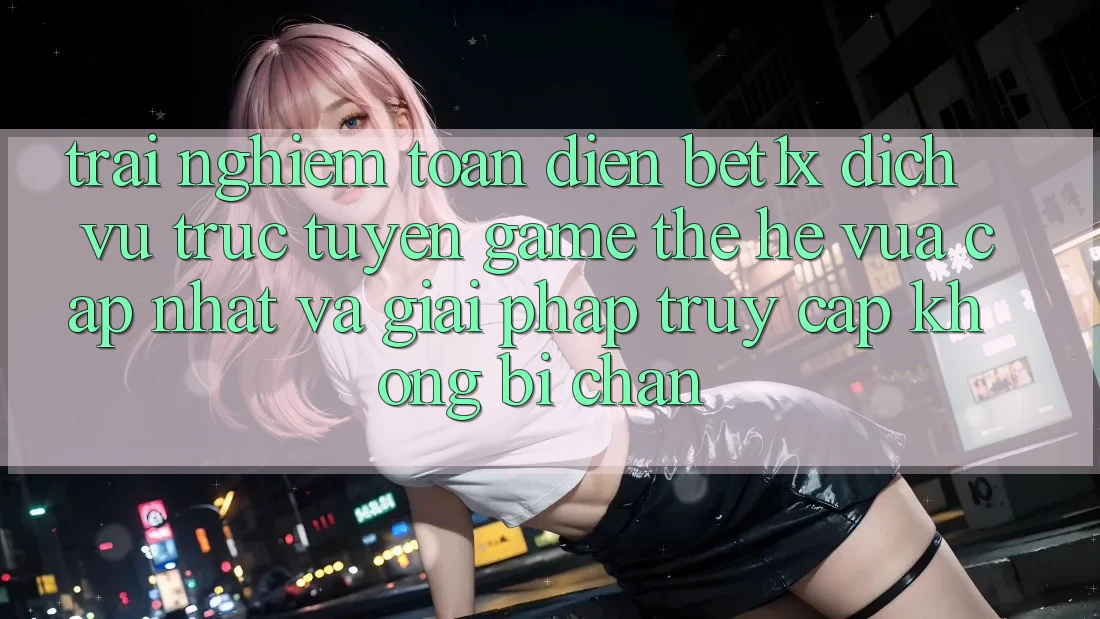 Trải nghiệm Toàn Diện bet1x - Dịch vụ trực tuyến Game Thế Hệ Vừa cập nhật Và Giải Pháp Truy Cập Không Bị Chặn