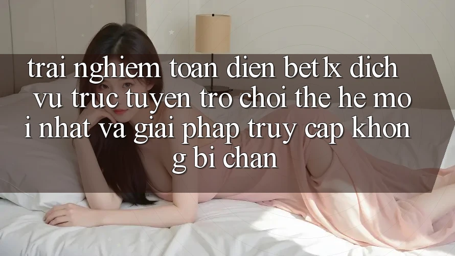 Trải nghiệm Toàn Diện bet1x - Dịch vụ trực tuyến Trò chơi Thế Hệ Mới nhất Và Giải Pháp Truy Cập Không Bị Chặn
