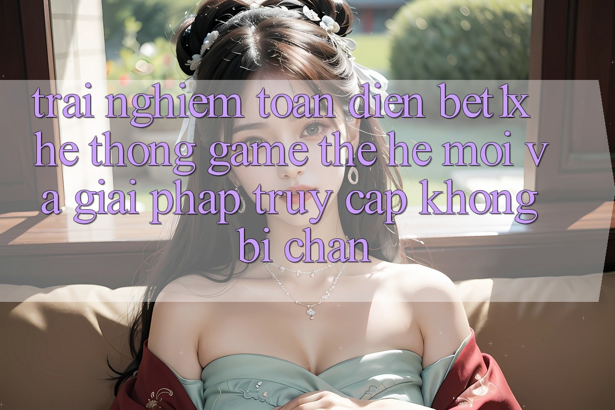 Trải nghiệm Toàn Diện bet1x - Hệ thống Game Thế Hệ Mới Và Giải Pháp Truy Cập Không Bị Chặn