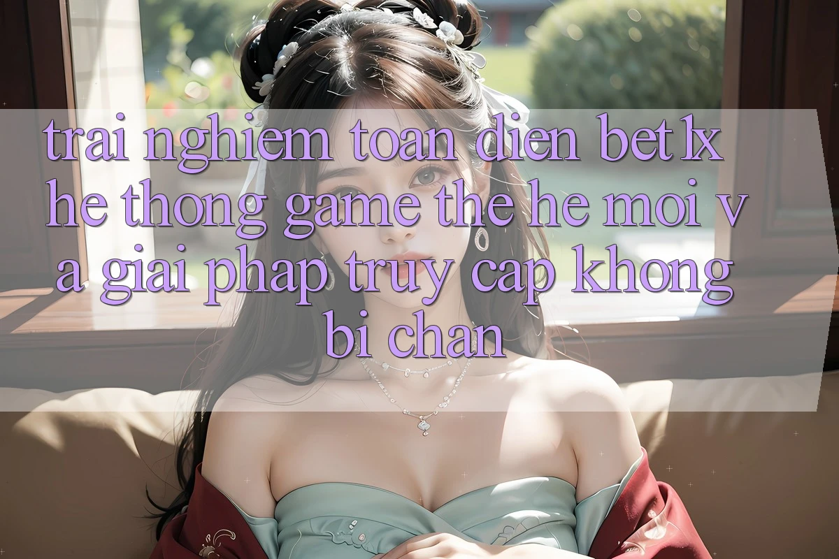 Trải nghiệm Toàn Diện bet1x - Hệ thống Game Thế Hệ Mới Và Giải Pháp Truy Cập Không Bị Chặn Trải nghiệm Toàn Diện bet1x - Hệ thống Game Thế Hệ Mới Và Giải Pháp Truy Cập Không Bị Chặn