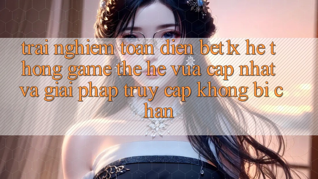 Trải nghiệm Toàn Diện bet1x - Hệ thống Game Thế Hệ Vừa cập nhật Và Giải Pháp Truy Cập Không Bị Chặn