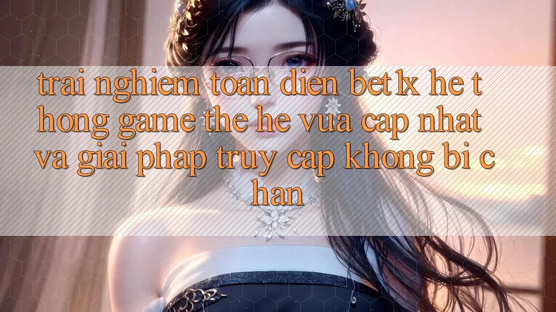 Trải nghiệm Toàn Diện bet1x - Hệ thống Game Thế Hệ Vừa cập nhật Và Giải Pháp Truy Cập Không Bị Chặn