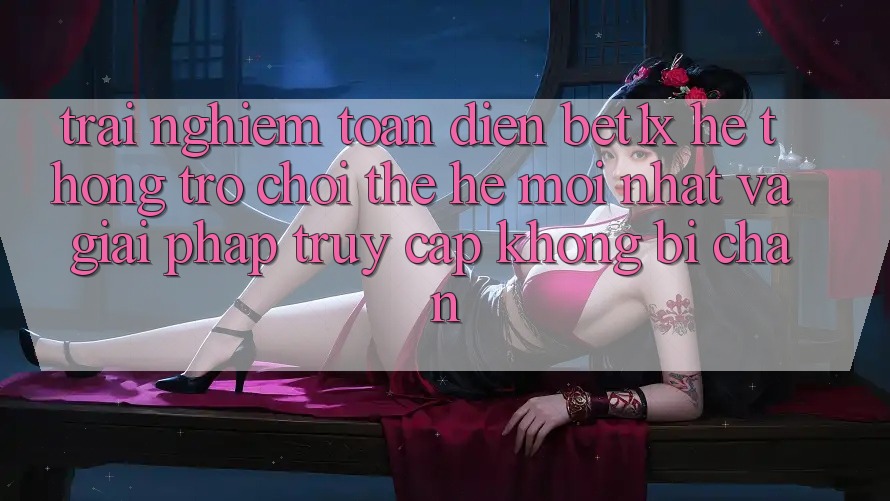 Trải nghiệm Toàn Diện bet1x - Hệ thống Trò chơi Thế Hệ Mới nhất Và Giải Pháp Truy Cập Không Bị Chặn