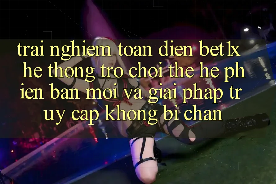 Trải nghiệm Toàn Diện bet1x - Hệ thống Trò chơi Thế Hệ Phiên bản mới Và Giải Pháp Truy Cập Không Bị Chặn