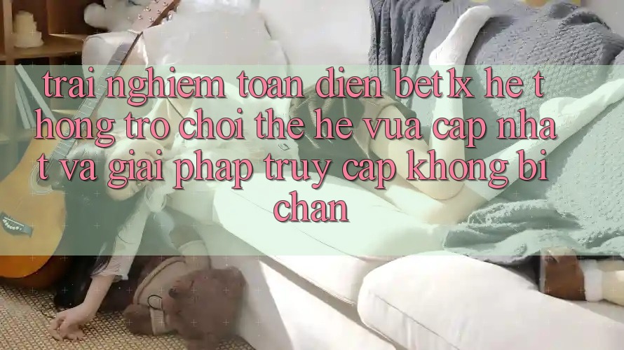 Trải nghiệm Toàn Diện bet1x - Hệ thống Trò chơi Thế Hệ Vừa cập nhật Và Giải Pháp Truy Cập Không Bị Chặn