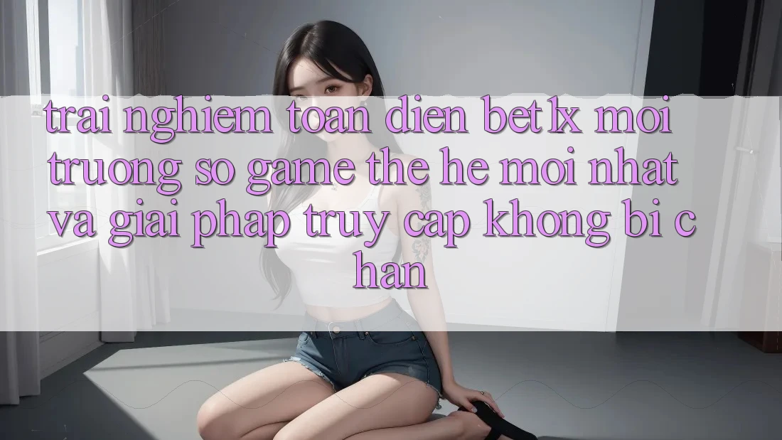 Trải nghiệm Toàn Diện bet1x - Môi trường số Game Thế Hệ Mới nhất Và Giải Pháp Truy Cập Không Bị Chặn