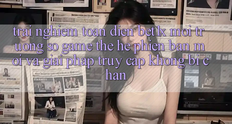 Trải nghiệm Toàn Diện bet1x - Môi trường số Game Thế Hệ Phiên bản mới Và Giải Pháp Truy Cập Không Bị Chặn
