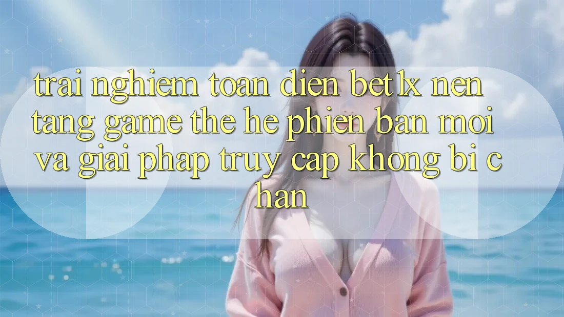 Trải nghiệm Toàn Diện bet1x - Nền Tảng Game Thế Hệ Phiên bản mới Và Giải Pháp Truy Cập Không Bị Chặn