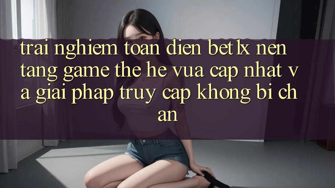 Trải nghiệm Toàn Diện bet1x - Nền Tảng Game Thế Hệ Vừa cập nhật Và Giải Pháp Truy Cập Không Bị Chặn