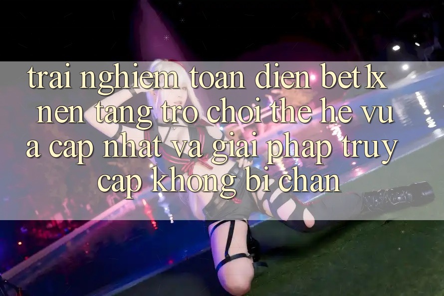 Trải nghiệm Toàn Diện bet1x - Nền Tảng Trò chơi Thế Hệ Vừa cập nhật Và Giải Pháp Truy Cập Không Bị Chặn