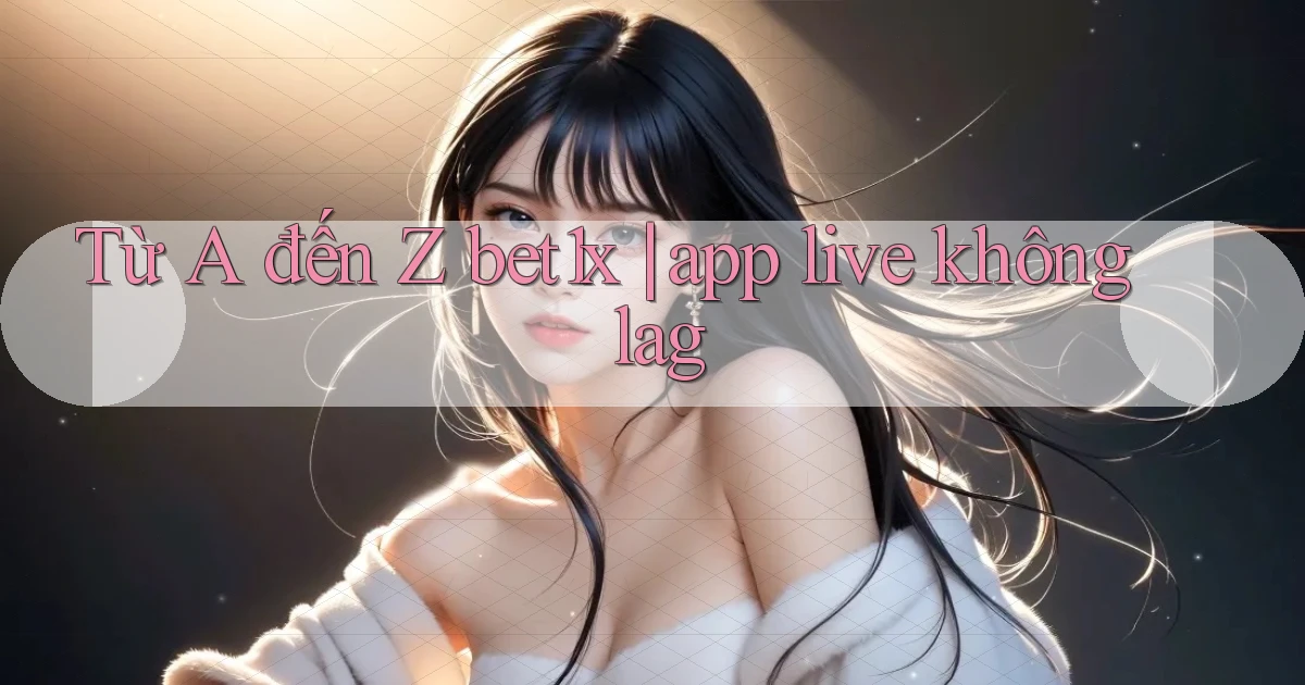 Từ A đến Z bet1x app live không lag