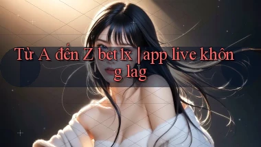 Từ A đến Z bet1x app live không lag
